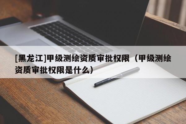 [黑龍江]甲級測繪資質審批權限（甲級測繪資質審批權限是什么）