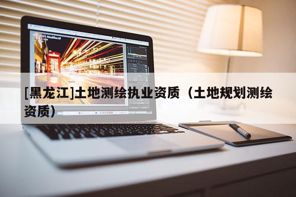 [黑龍江]土地測(cè)繪執(zhí)業(yè)資質(zhì)（土地規(guī)劃測(cè)繪資質(zhì)）