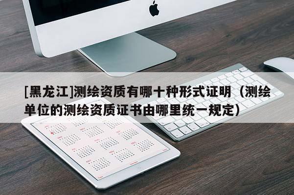 [黑龍江]測(cè)繪資質(zhì)有哪十種形式證明（測(cè)繪單位的測(cè)繪資質(zhì)證書由哪里統(tǒng)一規(guī)定）