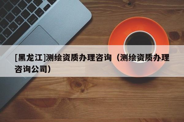 [黑龍江]測繪資質辦理咨詢（測繪資質辦理咨詢公司）
