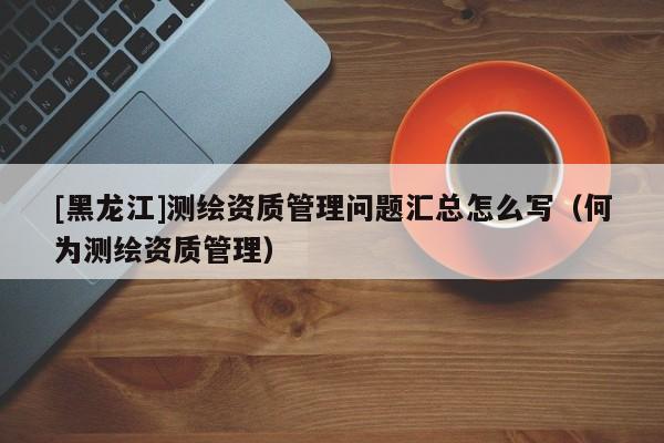 [黑龍江]測繪資質管理問題匯總怎么寫（何為測繪資質管理）