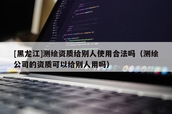 [黑龍江]測繪資質給別人使用合法嗎（測繪公司的資質可以給別人用嗎）