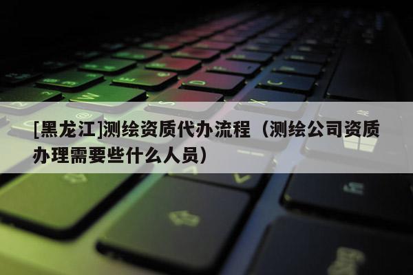 [黑龍江]測繪資質代辦流程（測繪公司資質辦理需要些什么人員）