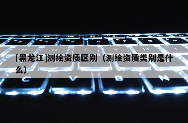 [黑龍江]測繪資質區別（測繪資質類別是什么）