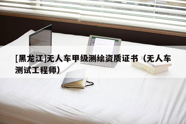 [黑龍江]無(wú)人車(chē)甲級(jí)測(cè)繪資質(zhì)證書(shū)（無(wú)人車(chē)測(cè)試工程師）