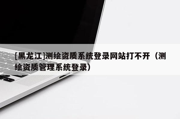 [黑龍江]測(cè)繪資質(zhì)系統(tǒng)登錄網(wǎng)站打不開(kāi)（測(cè)繪資質(zhì)管理系統(tǒng)登錄）
