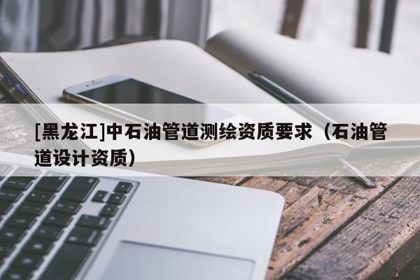[黑龍江]中石油管道測(cè)繪資質(zhì)要求（石油管道設(shè)計(jì)資質(zhì)）