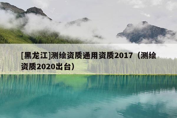 [黑龍江]測繪資質通用資質2017（測繪資質2020出臺）