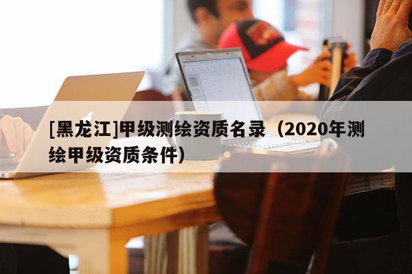 [黑龍江]甲級(jí)測(cè)繪資質(zhì)名錄（2020年測(cè)繪甲級(jí)資質(zhì)條件）