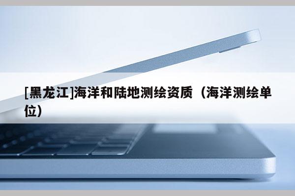 [黑龍江]海洋和陸地測(cè)繪資質(zhì)（海洋測(cè)繪單位）