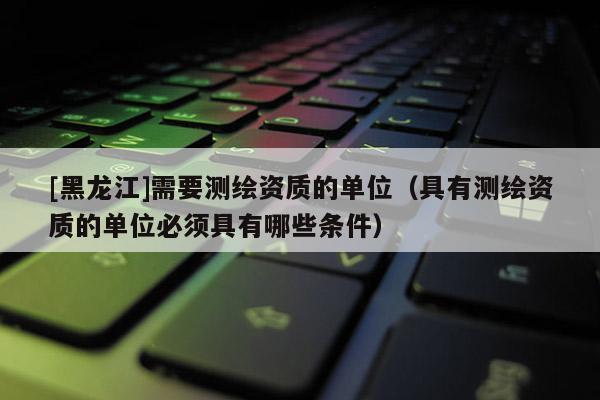 [黑龍江]需要測(cè)繪資質(zhì)的單位（具有測(cè)繪資質(zhì)的單位必須具有哪些條件）