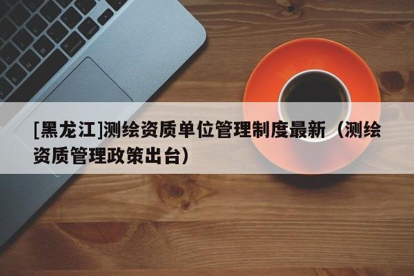 [黑龍江]測繪資質單位管理制度最新（測繪資質管理政策出臺）