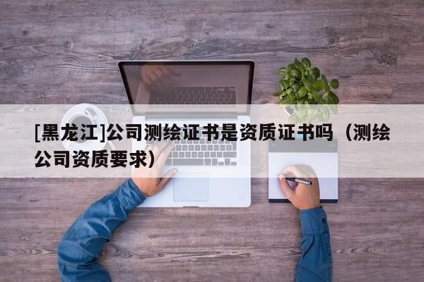 [黑龍江]公司測繪證書是資質證書嗎（測繪公司資質要求）