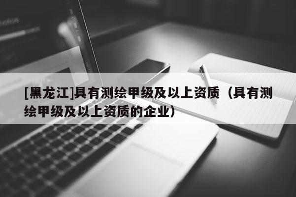 [黑龍江]具有測繪甲級及以上資質（具有測繪甲級及以上資質的企業）