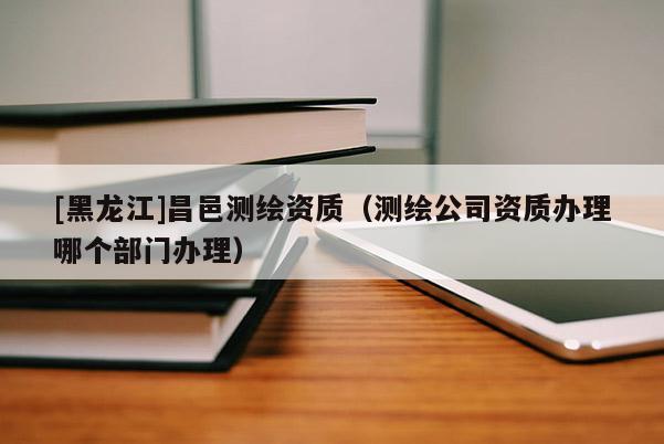 [黑龍江]昌邑測繪資質（測繪公司資質辦理哪個部門辦理）