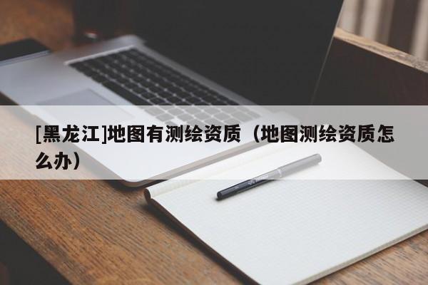 [黑龍江]地圖有測繪資質（地圖測繪資質怎么辦）
