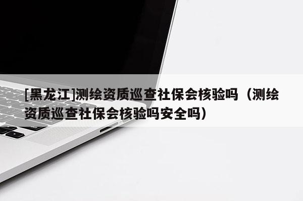 [黑龍江]測繪資質巡查社保會核驗嗎（測繪資質巡查社保會核驗嗎安全嗎）