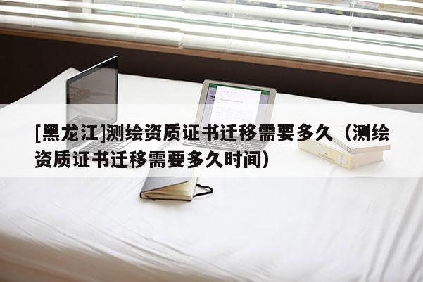 [黑龍江]測繪資質證書遷移需要多久（測繪資質證書遷移需要多久時間）