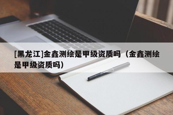 [黑龍江]金鑫測繪是甲級資質嗎（金鑫測繪是甲級資質嗎）