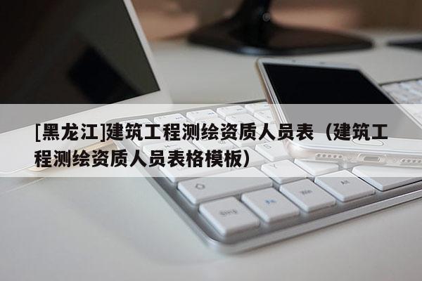 [黑龍江]建筑工程測繪資質人員表（建筑工程測繪資質人員表格模板）