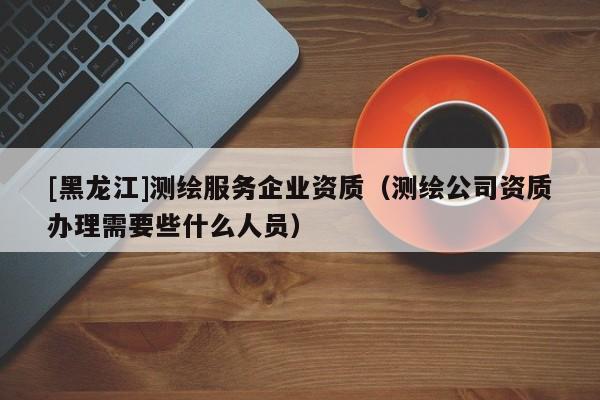 [黑龍江]測繪服務企業資質（測繪公司資質辦理需要些什么人員）