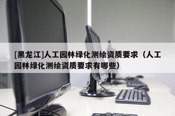 [黑龍江]人工園林綠化測繪資質要求（人工園林綠化測繪資質要求有哪些）