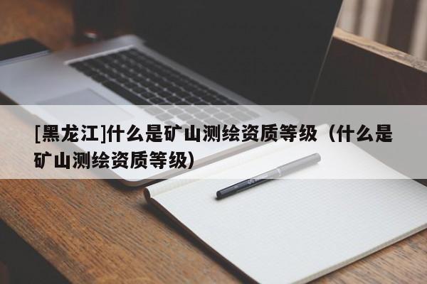[黑龍江]什么是礦山測繪資質等級（什么是礦山測繪資質等級）