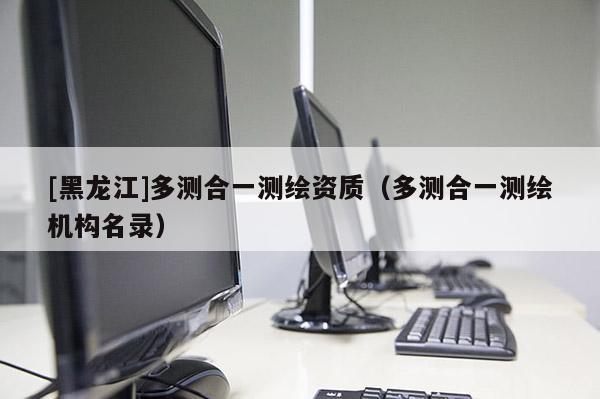 [黑龍江]多測合一測繪資質（多測合一測繪機構名錄）