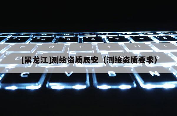 [黑龍江]測繪資質辰安（測繪資質要求）