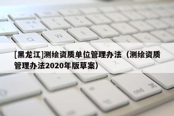 [黑龍江]測繪資質單位管理辦法（測繪資質管理辦法2020年版草案）