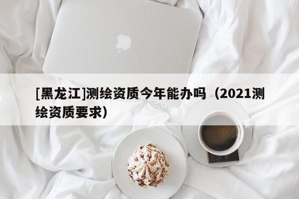 [黑龍江]測繪資質今年能辦嗎（2021測繪資質要求）