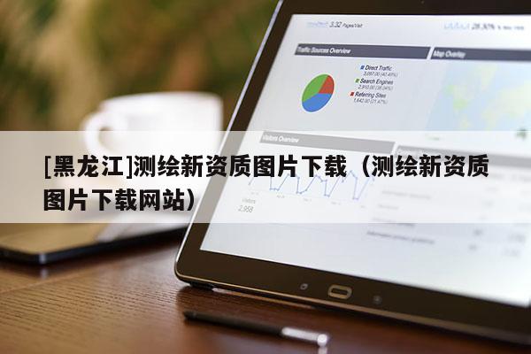 [黑龍江]測繪新資質圖片下載（測繪新資質圖片下載網站）