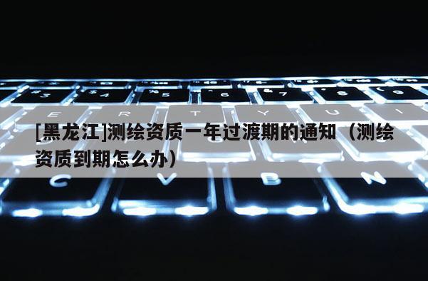 [黑龍江]測繪資質一年過渡期的通知（測繪資質到期怎么辦）