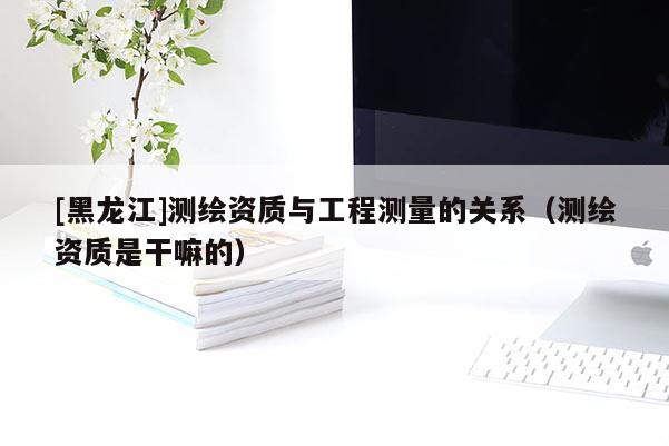 [黑龍江]測(cè)繪資質(zhì)與工程測(cè)量的關(guān)系（測(cè)繪資質(zhì)是干嘛的）