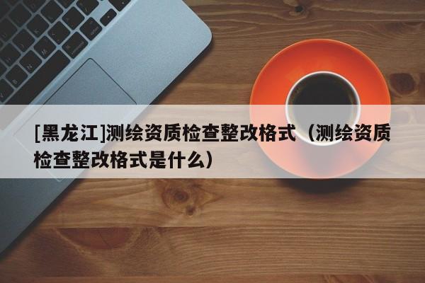 [黑龍江]測(cè)繪資質(zhì)檢查整改格式（測(cè)繪資質(zhì)檢查整改格式是什么）