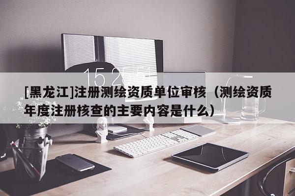 [黑龍江]注冊測繪資質單位審核（測繪資質年度注冊核查的主要內容是什么）