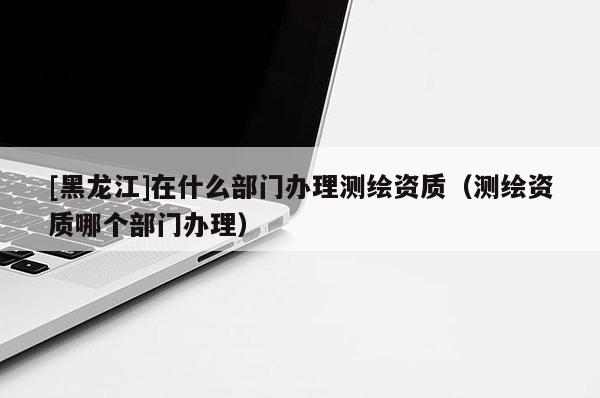 [黑龍江]在什么部門辦理測繪資質（測繪資質哪個部門辦理）