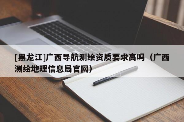[黑龍江]廣西導航測繪資質要求高嗎（廣西測繪地理信息局官網）