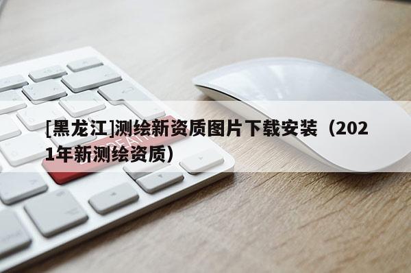 [黑龍江]測繪新資質圖片下載安裝（2021年新測繪資質）