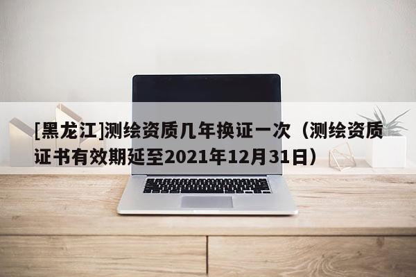 [黑龍江]測繪資質幾年換證一次（測繪資質證書有效期延至2021年12月31日）