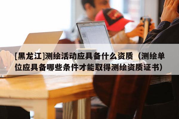 [黑龍江]測繪活動應具備什么資質（測繪單位應具備哪些條件才能取得測繪資質證書）