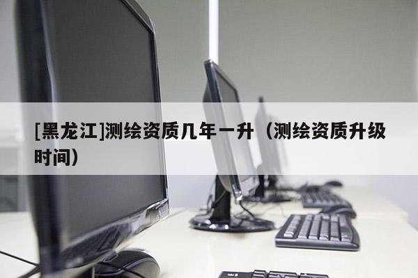 [黑龍江]測繪資質幾年一升（測繪資質升級時間）