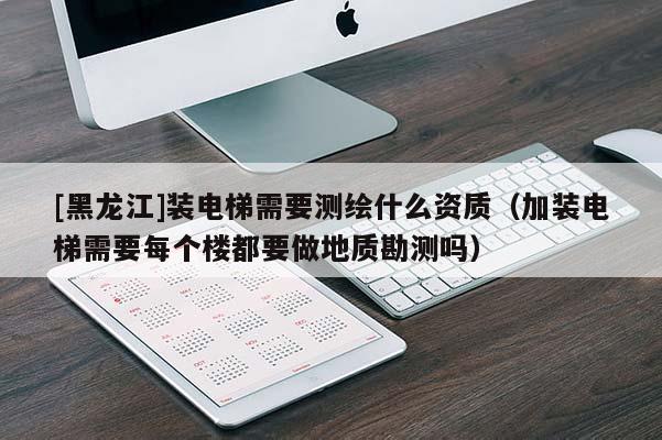 [黑龍江]裝電梯需要測(cè)繪什么資質(zhì)（加裝電梯需要每個(gè)樓都要做地質(zhì)勘測(cè)嗎）
