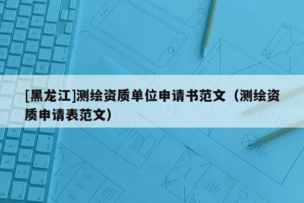 [黑龍江]測繪資質單位申請書范文（測繪資質申請表范文）