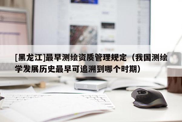 [黑龍江]最早測繪資質管理規定（我國測繪學發展歷史最早可追溯到哪個時期）