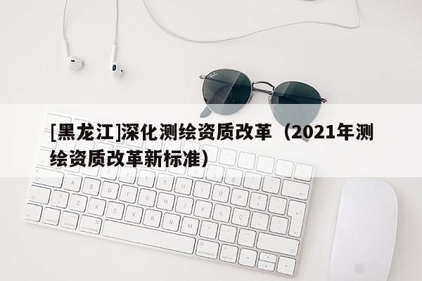 [黑龍江]深化測繪資質(zhì)改革（2021年測繪資質(zhì)改革新標準）