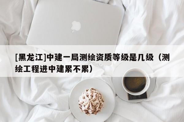 [黑龍江]中建一局測繪資質(zhì)等級是幾級（測繪工程進中建累不累）