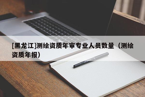 [黑龍江]測繪資質(zhì)年審專業(yè)人員數(shù)量（測繪資質(zhì)年報）
