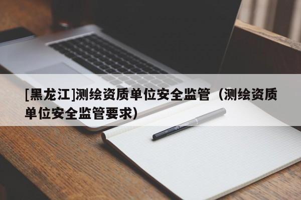 [黑龍江]測繪資質(zhì)單位安全監(jiān)管（測繪資質(zhì)單位安全監(jiān)管要求）