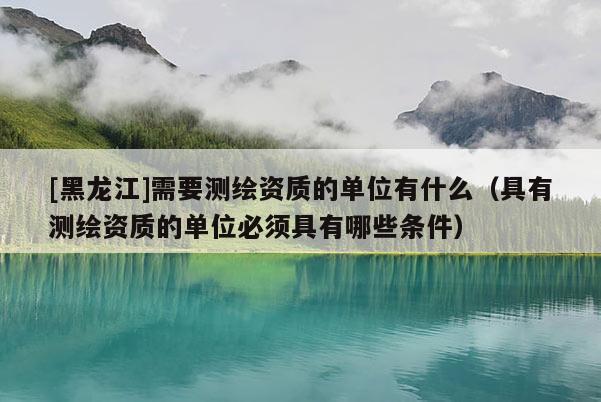 [黑龍江]需要測繪資質(zhì)的單位有什么（具有測繪資質(zhì)的單位必須具有哪些條件）